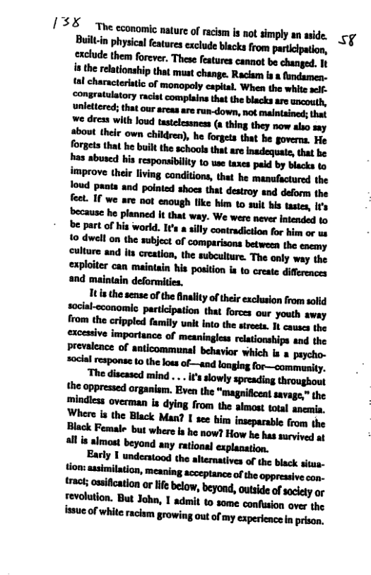 13 “The cconomic nature of racism is not simply an aside. Ky Built-in physical features exclude blacks from participation,  It i the sense of the Anality of their exclusion from salid social-cconomio participation that forces aur youth away  “The discascd mind ... s slowly spreading throughout the oppressed organiam. Even the "magnificent savage,” the mindicss overman is dying from the almost total anemia, Where is the Black Man? I see hir inseparable from the Black Female but where s he now? How he has survived a1 allis almost beyond any rational explanation.  Early I understood the altematives of the black situa. tion: assimilation,  